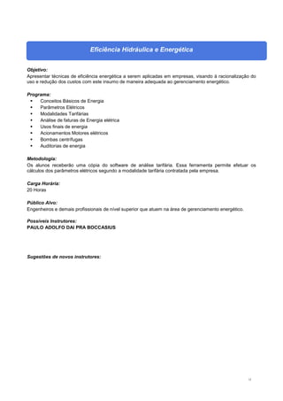 12
Eficiência Hidráulica e Energética
Objetivo:
Apresentar técnicas de eficiência energética a serem aplicadas em empresas, visando à racionalização do
uso e redução dos custos com este insumo de maneira adequada ao gerenciamento energético.
Programa:
 Conceitos Básicos de Energia
 Parâmetros Elétricos
 Modalidades Tarifárias
 Análise de faturas de Energia elétrica
 Usos finais de energia
 Acionamentos Motores elétricos
 Bombas centrífugas
 Auditorias de energia
Metodologia:
Os alunos receberão uma cópia do software de análise tarifária. Essa ferramenta permite efetuar os
cálculos dos parâmetros elétricos segundo a modalidade tarifária contratada pela empresa.
Carga Horária:
20 Horas
Público Alvo:
Engenheiros e demais profissionais de nível superior que atuem na área de gerenciamento energético.
Possíveis Instrutores:
PAULO ADOLFO DAI PRA BOCCASIUS
Sugestões de novos instrutores:
 