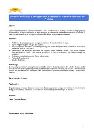 13
Eficiência Hidráulica e Energética em Saneamento: Análise Econômica de
Projetos
Objetivo
Capacitar profissionais da área de saneamento e afins com técnicas de avaliação econômica de projetos de
abastecimento de água, elevatórias de água e esgoto, e sistemas de coleta seletiva de resíduos sólidos. É
dado um destaque especial a projetos de redução de perdas de água e energia elétrica.
Programa
• Problemas de perdas de água e energia em sistemas de abastecimento de água.
• Ações mitigadoras para redução das perdas.
• Princípios básicos de análise financeira (taxa de juros, custos de oportunidade, estimativas de custos e
benefícios, fluxo de caixa, etc.).
• Metodologias de avaliação econômica de projetos: Valor Presente Líquido; Valor Anual Líquido;
Relação Benefício Custo; Taxa Interna de Retorno e Tempo de Retorno do Capital (período de
payback).
• Análise do mercado econômico; Riscos e Incertezas.
• Fontes de financiamento.
• Estudos de Casos.
Metodologia
O curso se processa com aulas práticas ministradas através de computadores. Os estudos de caso serão
executados com a utilização das planilhas eletrônicas desenvolvidas pelo instrutor. O curso é acompanhado
do livro “Eficiência Hidráulica e Energética em Saneamento – Análise Econômica de Projetos”, de autoria do
instrutor.
Carga Horária: 16 Horas
Público Alvo
Engenheiros de empresas de saneamento, consultoras que prestam serviços em sistema de abastecimento
de água, bem como a estudiosos ou acadêmicos interessados pelo tema/campo de trabalho.
Instrutor
Heber Pimentel Gomes
Sugestões de novos instrutores:
NOVO
 