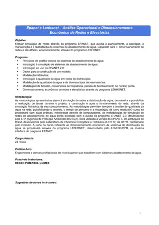 14
Epanet e Lenhsnet – Análise Operacional e Dimensionamento
Econômico de Redes e Elevatórias
Objetivo:
Efetuar simulação de redes através do programa EPANET, que auxilia o planejamento, a operação, a
manutenção e a reabilitação de sistemas de abastecimento de água. Capacitar para o dimensionamento de
redes e elevatórias, economicamente, através do programa LENHSNET.
Programa:
 Princípios de gestão técnica de sistemas de abastecimento de água;
 Introdução à simulação de sistemas de abastecimento de água;
 Introdução ao uso do EPANET 2.0;
 Dados para a construção de um modelo;
 Modelação hidráulica;
 Introdução à qualidade da água em redes de distribuição;
 Modelação de qualidade da água e de diversos tipos de reservatórios.
 Modelagem de booster, conversores de freqüência, parada de bombeamento no horário ponta.
 Dimensionamento econômico de redes e elevatórias através do programa LENHSNET.
Metodologia:
As metodologias apresentadas visam à simulação de redes e distribuição de água, de maneira a possibilitar
a realização de testes durante o projeto, a construção e após o funcionamento da rede, através da
simulação hidráulica de seu comportamento. As metodologias permitem também a analise de qualidade da
água na rede, possibilitando o rastreio, o tempo de percurso e a modelação de cloro residual.O curso se
processará com aulas práticas, ministradas através de computadores. As metodologias de simulação de
redes de abastecimento de água serão expostas com o auxilio do programa EPANET 2.0, desenvolvido
pela EPA (Agência de Proteção Ambiental dos EUA). Será utilizada a versão do EPANET, em português do
Brasil, desenvolvida pelo Laboratório de Eficiência Energética e Hidráulica (LENHS) da UFPB, coordenado
pelo instrutor. A parte do curso referente ao dimensionamento econômico de sistemas de distribuição de
água se processará através do programa LENHSNET, desenvolvido pelo LENHS/UFPB, na mesma
interface do programa EPANET.
Carga Horária:
24 Horas
Público Alvo:
Engenheiros e demais profissionais de nível superior que trabalhem com sistemas abastecimento de água.
Possíveis Instrutores:
HEBER PIMENTEL GOMES
Sugestões de novos instrutores:
 