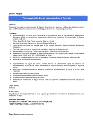 15
OFICINA PROSAB
Tecnologias de Conservação de Água e Energia
Objetivo:
Apresentar técnicas para conservação de água e de energia em sistemas públicos de abastecimento de
água e edificações urbanas (aproveitamento de águas de chuvas e reúso de águas cinzas).
Programa:
 Contextualização do tema. Panorama geral do consumo de água e de energia no saneamento.
Consumo hídrico e energético no saneamento. Histórico de programas de conservação de água e
energia no Brasil.
 Visão Geral. Perda Real. Perda Aparente. Balanço Hídrico.
 Conceito de energia. Parâmetros elétricos. Estrutura Tarifária.
 Técnicas para controle das perdas reais e das perdas aparentes. Sistema SCADA. Modelagem
Hidráulica.
 Técnicas para controle do consumo de energia em sistemas de abastecimento.
 Legislação e Programas de Conservação de Água e de Energia no Saneamento.
 Diagnóstico situacional. Métodos de Avaliação das Perdas e do Consumo de Energia. Indicadores de
desempenho (SNIS, IWA, ISO 24500). Planos de Ação.
 Inovações no saneamento (conceito de integração Comercial, Operação, Projeto e Manutenção)
 Controle de ativos (asset management)
 Aproveitamento de água de chuva; noções básicas de pluviometria; tipos de sistemas de
aproveitamento de águas de chuva; características físico-químicas e microbiológicas da água de
chuva;
 Estrutura e dimensionamento de sistemas prediais de aproveitamento de água de chuva. NBR
15527/07
 Águas cinzas: definições e conceitos
 Sistemas hidrossanitários modificados para reuso
 Características qualitativas das águas cinzas
 Sistemas de Tratamento de Águas Cinzas para reuso predial; viabilidade econômica. Estudos de
caso.
Carga Horária
32 horas
Publico-alvo:
Engenheiros e demais profissionais de nível superior que trabalhem com sistemas de abastecimento e de
tratamento de água.
Possíveis Instrutores:
PETER BATISTA CHEUNG e RICARDO FRANCI GONÇALVES
HEBER PIMENTEL GOMES e ASHER KIPERSTOK
Sugestões de novos instrutores:
 