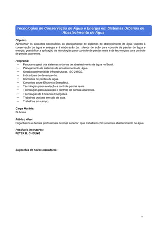 16
Tecnologias de Conservação de Água e Energia em Sistemas Urbanos de
Abastecimento de Água
Objetivo:
Apresentar os subsídios necessários ao planejamento de sistemas de abastecimento de água visando à
conservação de água e energia e à elaboração de planos de ação para controle de perdas de água e
energia; possibilitar a aplicação de tecnologias para controle de perdas reais e de tecnologias para controle
de perdas aparentes.
Programa:
 Panorama geral dos sistemas urbanos de abastecimento de água no Brasil.
 Planejamento de sistemas de abastecimento de água.
 Gestão patrimonial de infraestruturas. ISO 24500.
 Indicadores de desempenho.
 Conceitos de perdas de água.
 Conceitos sobre Eficiência Energética.
 Tecnologias para avaliação e controle perdas reais.
 Tecnologias para avaliação e controle de perdas aparentes.
 Tecnologias de Eficiência Energética.
 Trabalhos práticos em sala de aula.
 Trabalhos em campo.
Carga Horária:
24 horas
Público Alvo:
Engenheiros e demais profissionais de nível superior que trabalhem com sistemas abastecimento de água.
Possíveis Instrutores:
PETER B. CHEUNG
Sugestões de novos instrutores:
 