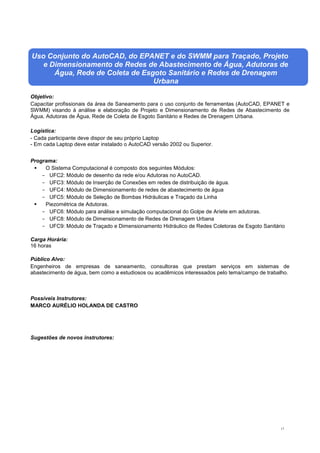 17
Uso Conjunto do AutoCAD, do EPANET e do SWMM para Traçado, Projeto
e Dimensionamento de Redes de Abastecimento de Água, Adutoras de
Água, Rede de Coleta de Esgoto Sanitário e Redes de Drenagem
Urbana
Objetivo:
Capacitar profissionais da área de Saneamento para o uso conjunto de ferramentas (AutoCAD, EPANET e
SWMM) visando à análise e elaboração de Projeto e Dimensionamento de Redes de Abastecimento de
Água, Adutoras de Água, Rede de Coleta de Esgoto Sanitário e Redes de Drenagem Urbana.
Logística:
- Cada participante deve dispor de seu próprio Laptop
- Em cada Laptop deve estar instalado o AutoCAD versão 2002 ou Superior.
Programa:
 O Sistema Computacional é composto dos seguintes Módulos:
- UFC2: Módulo de desenho da rede e/ou Adutoras no AutoCAD.
- UFC3: Módulo de Inserção de Conexões em redes de distribuição de água.
- UFC4: Módulo de Dimensionamento de redes de abastecimento de água
- UFC5: Módulo de Seleção de Bombas Hidráulicas e Traçado da Linha
 Piezométrica de Adutoras.
- UFC6: Módulo para análise e simulação computacional do Golpe de Aríete em adutoras.
- UFC8: Módulo de Dimensionamento de Redes de Drenagem Urbana
- UFC9: Módulo de Traçado e Dimensionamento Hidráulico de Redes Coletoras de Esgoto Sanitário
Carga Horária:
16 horas
Público Alvo:
Engenheiros de empresas de saneamento, consultoras que prestam serviços em sistemas de
abastecimento de água, bem como a estudiosos ou acadêmicos interessados pelo tema/campo de trabalho.
Possíveis Instrutores:
MARCO AURÉLIO HOLANDA DE CASTRO
Sugestões de novos instrutores:
 