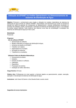 18
Utilização do EPANET na Análise Operacional e no Dimensionamento de
Sistemas de Distribuição de Água
Objetivo: Promover o conhecimento para criação e utilização de modelos matemáticos de sistemas de
distribuição de água através do software EPANET. Disponibilizar uma ferramenta que auxilie na tomada de
decisão por parte de gestores de companhias de abastecimento e demais profissionais envolvidos no
processo de avaliação, projeto, manutenção e operação de sistemas de distribuição de água, e na avaliação
de perdas nesses sistemas. Cabe observar que estamos numa fase de consolidação e ampliação dos
sistemas de distribuição de água por todo o país.
Modalidade:
Presencial
Programa:
Uso do software EPANET
 Apresentação do software;
 Modelo matemático do sistema de distribuição de água;
 Ambiente de trabalho do EPANET;
 Trabalhar com objetos;
 Organização de um projeto;
 Simulação de sistemas;
 Trabalhando os resultados.
Utilização Prática de Modelos Matemáticos
 Levantamento de dados;
 Cadastro;
 Entrada de dados no software;
 Calibração;
 Diagnóstico;
 Proposição de cenários;
 Avaliação da melhor alternativa.
Carga Horária: 24 horas
Público Alvo: Profissionais de nível superior e técnicos ligados ao gerenciamento, projeto, execução,
operação e manutenção de sistemas de distribuição de água.
Instrutores: Julio Cesar Ali Ganem e Ana Claudia Gratiz Loureiro Jacob
Sugestões de novos instrutores:
NOVO
 