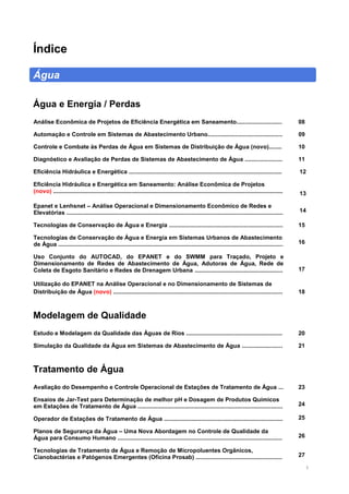 2
Índice
Água
Água e Energia / Perdas
Análise Econômica de Projetos de Eficiência Energética em Saneamento............................ 08
Automação e Controle em Sistemas de Abastecimento Urbano.............................................. 09
Controle e Combate às Perdas de Água em Sistemas de Distribuição de Água (novo)........ 10
Diagnóstico e Avaliação de Perdas de Sistemas de Abastecimento de Água ....................... 11
Eficiência Hidráulica e Energética .............................................................................................. 12
Eficiência Hidráulica e Energética em Saneamento: Análise Econômica de Projetos
(novo) ............................................................................................................................................. 13
Epanet e Lenhsnet – Análise Operacional e Dimensionamento Econômico de Redes e
Elevatórias ..................................................................................................................................... 14
Tecnologias de Conservação de Água e Energia ...................................................................... 15
Tecnologias de Conservação de Água e Energia em Sistemas Urbanos de Abastecimento
de Água .......................................................................................................................................... 16
Uso Conjunto do AUTOCAD, do EPANET e do SWMM para Traçado, Projeto e
Dimensionamento de Redes de Abastecimento de Água, Adutoras de Água, Rede de
Coleta de Esgoto Sanitário e Redes de Drenagem Urbana ...................................................... 17
Utilização do EPANET na Análise Operacional e no Dimensionamento de Sistemas de
Distribuição de Água (novo) ........................................................................................................ 18
Modelagem de Qualidade
Estudo e Modelagem da Qualidade das Águas de Rios ........................................................... 20
Simulação da Qualidade da Água em Sistemas de Abastecimento de Água ......................... 21
Tratamento de Água
Avaliação do Desempenho e Controle Operacional de Estações de Tratamento de Água ... 23
Ensaios de Jar-Test para Determinação de melhor pH e Dosagem de Produtos Químicos
em Estações de Tratamento de Água ......................................................................................... 24
Operador de Estações de Tratamento de Água ......................................................................... 25
Planos de Segurança da Água – Uma Nova Abordagem no Controle de Qualidade da
Água para Consumo Humano ..................................................................................................... 26
Tecnologias de Tratamento de Água e Remoção de Micropoluentes Orgânicos,
Cianobactérias e Patógenos Emergentes (Oficina Prosab) ..................................................... 27
 