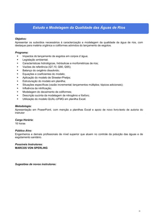20
Estudo e Modelagem da Qualidade das Águas de Rios
Objetivo:
Apresentar os subsídios necessários à caracterização e modelagem da qualidade da água de rios, com
destaque para matéria orgânica e coliformes advindos do lançamento de esgotos.
Programa:
 Impactos do lançamento de esgotos em corpos d´água;
 Legislação ambiental;
 Características hidrológicas, hidráulicas e morfométricas de rios;
 Vazões de referência (Q7,10, Q90, Q95);
 Balanço do oxigênio dissolvido;
 Equações e coeficientes do modelo;
 Aplicação do modelo de Streeter-Phelps;
 Estruturação do modelo em planilha;
 Situações específicas (vazão incremental; lançamentos múltiplos; tópicos adicionais);
 Influência da nitrificação;
 Modelagem do decaimento de coliformes;
 Descrição sucinta da modelagem de nitrogênio e fósforo;
 Utilização do modelo QUAL-UFMG em planilha Excel.
Metodologia:
Apresentação em PowerPoint, com menção a planilhas Excel e apoio de novo livro-texto de autoria do
instrutor
Carga Horária:
16 horas
Público Alvo:
Engenheiros e demais profissionais de nível superior que atuem no controle da poluição das águas e de
esgotamento sanitário.
Possíveis Instrutores:
MARCOS VON SPERLING
Sugestões de novos instrutores:
 