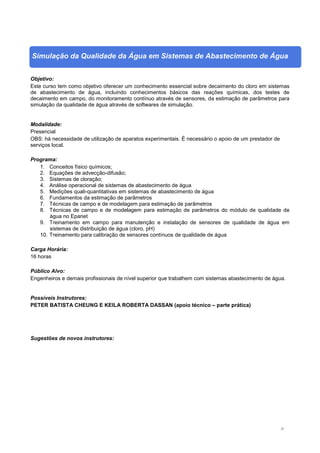 21
Simulação da Qualidade da Água em Sistemas de Abastecimento de Água
Objetivo:
Este curso tem como objetivo oferecer um conhecimento essencial sobre decaimento do cloro em sistemas
de abastecimento de água, incluindo conhecimentos básicos das reações químicas, dos testes de
decaimento em campo, do monitoramento contínuo através de sensores, da estimação de parâmetros para
simulação da qualidade de água através de softwares de simulação.
Modalidade:
Presencial
OBS: há necessidade de utilização de aparatos experimentais. É necessário o apoio de um prestador de
serviços local.
Programa:
1. Conceitos físico químicos;
2. Equações de advecção-difusão;
3. Sistemas de cloração;
4. Análise operacional de sistemas de abastecimento de água
5. Medições quali-quantitativas em sistemas de abastecimento de água
6. Fundamentos da estimação de parâmetros
7. Técnicas de campo e de modelagem para estimação de parâmetros
8. Técnicas de campo e de modelagem para estimação de parâmetros do módulo de qualidade de
água no Epanet
9. Treinamento em campo para manutenção e instalação de sensores de qualidade de água em
sistemas de distribuição de água (cloro, pH)
10. Treinamento para calibração de sensores contínuos de qualidade de água
Carga Horária:
16 horas
Público Alvo:
Engenheiros e demais profissionais de nível superior que trabalhem com sistemas abastecimento de água.
Possíveis Instrutores:
PETER BATISTA CHEUNG E KEILA ROBERTA DASSAN (apoio técnico – parte prática)
Sugestões de novos instrutores:
 