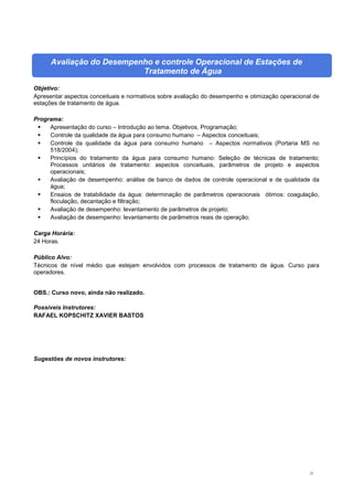 23
Avaliação do Desempenho e controle Operacional de Estações de
Tratamento de Água
Objetivo:
Apresentar aspectos conceituais e normativos sobre avaliação do desempenho e otimização operacional de
estações de tratamento de água.
Programa:
 Apresentação do curso – Introdução ao tema. Objetivos, Programação;
 Controle da qualidade da água para consumo humano – Aspectos conceituais;
 Controle da qualidade da água para consumo humano – Aspectos normativos (Portaria MS no
518/2004);
 Princípios do tratamento da água para consumo humano: Seleção de técnicas de tratamento;
Processos unitários de tratamento: aspectos conceituais, parâmetros de projeto e aspectos
operacionais;
 Avaliação de desempenho: análise de banco de dados de controle operacional e de qualidade da
água;
 Ensaios de tratabilidade da água: determinação de parâmetros operacionais ótimos: coagulação,
floculação, decantação e filtração;
 Avaliação de desempenho: levantamento de parâmetros de projeto;
 Avaliação de desempenho: levantamento de parâmetros reais de operação;
Carga Horária:
24 Horas.
Público Alvo:
Técnicos de nível médio que estejam envolvidos com processos de tratamento de água. Curso para
operadores.
OBS.: Curso novo, ainda não realizado.
Possíveis Instrutores:
RAFAEL KOPSCHITZ XAVIER BASTOS
Sugestões de novos instrutores:
 