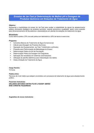 24
Ensaios de Jar-Test p/ Determinação de Melhor pH e Dosagem de
Produtos Químicos em Estações de Tratamento de Água
Objetivo:
Apresentar a metodologia do ensaio de Jar-Test para avaliar a tratabilidade de águas de abastecimento
público otimizando dosagens de produtos químicos, visando economia e qualidade, assim como subsídio
para dimensionamento de floculadores e decantadores em plantas de estações de tratamento de água.
Modalidade:
Curso teórico-prático (70% de aula prática em laboratório e 30% de teoria e exercícios
Programa:
 Conceitos Básicos de Tratamento de Água Convencional;
 Cálculo para Dosagem de Produtos Químicos;
 Operação dos Equipamentos: Jar-Test, Turbidímetro e pHmetro;
 Proposta para Padronização da Metodologia do Ensaio;
 Determinação Prática do pH de Floculação;
 Determinação Prática da dosagem de Coagulante;
 Aplicação dos resultados em sistemas automatizados;
 Utilização de planilha eletrônica para interpretação dos dados;
 Visita à Estação de Tratamento de Água.
Carga Horária:
16 horas
Público Alvo:
Técnicos de nível médio que estejam envolvidos com processos de tratamento de água para abastecimento
público.
Possíveis Instrutores:
ORLANDO ANTUNES CINTRA FILHO e NASSIF ABRÃO
IENE CHRISTIE FIGUEIREDO
Sugestões de novos instrutores:
 