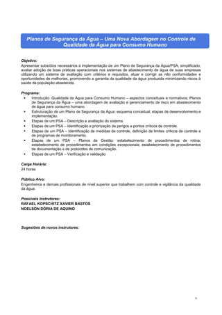 26
Planos de Segurança da Água – Uma Nova Abordagem no Controle de
Qualidade da Água para Consumo Humano
Objetivo:
Apresentar subsídios necessários à implementação de um Plano de Segurança da Água/PSA, simplificado,
avaliar adoção de boas práticas operacionais nos sistemas de abastecimento de água de suas empresas
utilizando um sistema de avaliação com critérios e requisitos, atuar e corrigir as não conformidades e
oportunidades de melhorias, promovendo a garantia da qualidade da água produzida minimizando riscos à
saúde da população abastecida.
Programa:
 Introdução: Qualidade da Água para Consumo Humano – aspectos conceituais e normativos; Planos
de Segurança da Água – uma abordagem de avaliação e gerenciamento de risco em abastecimento
de água para consumo humano.
 Estruturação de um Plano de Segurança da Água: esquema conceitual; etapas de desenvolvimento e
implementação.
 Etapas de um PSA – Descrição e avaliação do sistema.
 Etapas de um PSA – Identificação e priorização de perigos e pontos críticos de controle.
 Etapas de um PSA – Identificação de medidas de controle, definição de limites críticos de controle e
de programas de monitoramento.
 Etapas de um PSA – Planos de Gestão: estabelecimento de procedimentos de rotina;
estabelecimento de procedimentos em condições excepcionais; estabelecimento de procedimentos
de documentação e de protocolos de comunicação.
 Etapas de um PSA – Verificação e validação
Carga Horária:
24 horas
Público Alvo:
Engenheiros e demais profissionais de nível superior que trabalhem com controle e vigilância da qualidade
da água.
Possíveis Instrutores:
RAFAEL KOPSCHITZ XAVIER BASTOS
NOELSON DÓRIA DE AQUINO
Sugestões de novos instrutores:
 