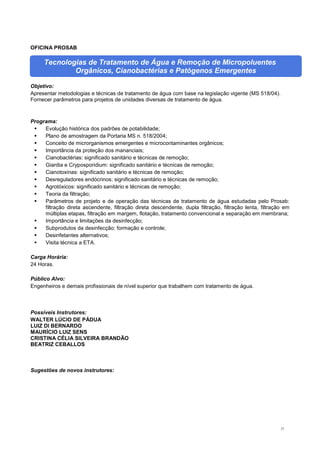 27
OFICINA PROSAB
Tecnologias de Tratamento de Água e Remoção de Micropoluentes
Orgânicos, Cianobactérias e Patógenos Emergentes
Objetivo:
Apresentar metodologias e técnicas de tratamento de água com base na legislação vigente (MS 518/04).
Fornecer parâmetros para projetos de unidades diversas de tratamento de água.
Programa:
 Evolução histórica dos padrões de potabilidade;
 Plano de amostragem da Portaria MS n. 518/2004;
 Conceito de microrganismos emergentes e microcontaminantes orgânicos;
 Importância da proteção dos mananciais;
 Cianobactérias: significado sanitário e técnicas de remoção;
 Giardia e Cryposporidium: significado sanitário e técnicas de remoção;
 Cianotoxinas: significado sanitário e técnicas de remoção;
 Desreguladores endócrinos: significado sanitário e técnicas de remoção;
 Agrotóxicos: significado sanitário e técnicas de remoção;
 Teoria da filtração;
 Parâmetros de projeto e de operação das técnicas de tratamento de água estudadas pelo Prosab:
filtração direta ascendente, filtração direta descendente, dupla filtração, filtração lenta, filtração em
múltiplas etapas, filtração em margem, flotação, tratamento convencional e separação em membrana;
 Importância e limitações da desinfecção;
 Subprodutos da desinfecção: formação e controle;
 Desinfetantes alternativos;
 Visita técnica a ETA.
Carga Horária:
24 Horas.
Público Alvo:
Engenheiros e demais profissionais de nível superior que trabalhem com tratamento de água.
Possíveis Instrutores:
WALTER LÚCIO DE PÁDUA
LUIZ DI BERNARDO
MAURÍCIO LUIZ SENS
CRISTINA CÉLIA SILVEIRA BRANDÃO
BEATRIZ CEBALLOS
Sugestões de novos instrutores:
 