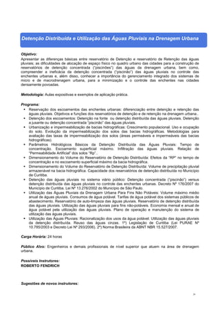 29
Detenção Distribuída e Utilização das Águas Pluviais na Drenagem Urbana
Objetivo:
Apresentar as diferenças básicas entre reservatório de Detenção e reservatório de Retenção das águas
pluviais; as dificuldades de alocação de espaço físico no quadro urbano das cidades para a construção de
reservatórios de detenção concentrada (“piscinões”) das águas da drenagem urbana, bem como,
compreender a ineficácia da detenção concentrada (“piscinão”) das águas pluviais no controle das
enchentes urbanas e, além disso, conhecer a importância do gerenciamento integrado dos sistemas de
micro e de macrodrenagem urbana, para a minimização e o controle das enchentes nas cidades
densamente povoadas.
Metodologia: Aulas expositivas e exemplos de aplicação prática.
Programa:
 Reservação dos escoamentos das enchentes urbanas: diferenciação entre detenção e retenção das
águas pluviais. Objetivos e funções dos reservatórios de detenção e de retenção na drenagem urbana..
 Detenção dos escoamentos: Detenção na fonte ou detenção distribuída das águas pluviais. Detenção
a jusante ou detenção concentrada “piscinão” das águas pluviais.
 Urbanização e impermeabilização de bacias hidrográficas: Crescimento populacional. Uso e ocupação
do solo. Evolução da impermeabilização dos solos das bacias hidrográficas. Metodologias para
avaliação das taxas de impermeabilização dos solos (áreas permeáveis e impermeáveis das bacias
hidrográficas).
 Parâmetros Hidrológicos Básicos da Detenção Distribuída das Águas Pluviais: Tempo de
concentração. Escoamento superficial máximo. Infiltração das águas pluviais. Relação de
“Permeabilidade Artificial” dos solos “Rp”..
 Dimensionamento do Volume do Reservatório de Detenção Distribuída: Efeitos da “RP” no tempo de
concentração e no escoamento superficial máximo da bacia hidrográfica.
 Dimensionamento do Volume do Reservatório de Detenção Distribuída: Volume de precipitação pluvial
armazenável na bacia hidrográfica. Capacidade dos reservatórios de detenção distribuída no Município
de Curitiba.
 Detenção das águas pluviais no sistema viário público: Detenção concentrada (“piscinão”) versus
detenção distribuída das águas pluviais no controle das enchentes urbanas. Decreto Nº 176/2007 do
Município de Curitiba. Lei Nº 13.276/2002 do Município de São Paulo.
 Utilização das Águas Pluviais da Drenagem Urbana Para Fins Não Potáveis: Volume máximo médio
anual de águas pluviais. Consumos de água potável. Tarifas de água potável dos sistemas públicos de
abastecimento. Reservatório de auto-limpeza das águas pluviais. Reservatório de detenção distribuída
das águas pluviais. Utilização das águas pluviais para fins não-potáveis. Economia mensal e anual de
água potável pela utilização das águas pluviais. Plano de operação e manutenção do sistema de
utilização das águas pluviais.
 Utilização das Águas Pluviais: Racionalização dos usos da água potável. Utilização das águas pluviais
da detenção distribuída. Reuso das águas cinzas. 1º) Legislação de Curitiba (Lei PURAE Nº
10.785/2003 e Decreto Lei Nº 293/2006). 2º) Norma Brasileira da ABNT NBR 15.527/2007.
Carga Horária: 24 horas
Público Alvo: Engenheiros e demais profissionais de nível superior que atuem na área de drenagem
urbana.
Possíveis Instrutores:
ROBERTO FENDRICH
Sugestões de novos instrutores:
 
