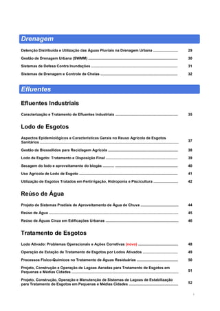 3
Drenagem
Detenção Distribuída e Utilização das Águas Pluviais na Drenagem Urbana ........................ 29
Gestão de Drenagem Urbana (SWMM) ....................................................................................... 30
Sistemas de Defesa Contra Inundações .................................................................................... 31
Sistemas de Drenagem e Controle de Cheias ........................................................................... 32
Efluentes
Efluentes Industriais
Caracterização e Tratamento de Efluentes Industriais ............................................................. 35
Lodo de Esgotos
Aspectos Epidemiológicos e Características Gerais no Reuso Agrícola de Esgotos
Sanitários ....................................................................................................................................... 37
Gestão de Biossólidos para Reciclagem Agrícola .................................................................... 38
Lodo de Esgoto: Tratamento e Disposição Final ...................................................................... 39
Secagem do lodo e aproveitamento do biogás ........... ............................................................. 40
Uso Agrícola de Lodo de Esgoto ................................................................................................ 41
Utilização de Esgotos Tratados em Fertirrigação, Hidroponia e Piscicultura ........................ 42
Reúso de Água
Projeto de Sistemas Prediais de Aproveitamento de Água de Chuva ..................................... 44
Reúso de Água .............................................................................................................................. 45
Reúso de Águas Cinza em Edificações Urbanas ....................................................................... 46
Tratamento de Esgotos
Lodo Ativado: Problemas Operacionais e Ações Corretivas (novo) .......................................
Operação de Estação de Tratamento de Esgotos por Lodos Ativados ..................................
48
49
Processos Físico-Químicos no Tratamento de Águas Residuárias ........................................ 50
Projeto, Construção e Operação de Lagoas Aeradas para Tratamento de Esgotos em
Pequenas e Médias Cidades ........................................................................................................ 51
Projeto, Construção, Operação e Manutenção de Sistemas de Lagoas de Estabilização
para Tratamento de Esgotos em Pequenas e Médias Cidades ................................................ 52
 