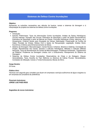 31
Sistemas de Defesa Contra Inundações
Objetivo:
Apresentar os subsídios necessários aos cálculos de bueiros, canais e sistemas de drenagem e à
interpretação de projetos de sistemas de defesa contra inundações.
Programa:
 Introdução.
 Estudos Preliminares: Tipos de Intervenções Contra Inundações; Análise de Dados Hidrológicos;
Chuvas Intensas. Equação das Chuvas; Estimativa de Descargas a partir de Dados Pluviométricos;
Estimativa de Descargas a partir de Marcas de Cheias; Fórmulas Hidráulicas (Chézy, Manning, etc.);
Zoneamento; Critérios Gerais para Ocupação da Várzea; Delimitação; Preservação de Fundos de
Vales; Previsão de Cheias; Defesa Civil e Ações de Recuperação; Legislação; Análise Sócio-
Econômica; Critérios para Dimensionamento de Obras.
 Sistema de Drenagem: Macrodrenagem; Canais Rurais e Urbanos: (Bueiros e Galerias, Concepção do
Projeto, Revestimento dos Canais, Estudos e Cálculos Hidrológicos, Métodos e Cálculos (Método
Racional), Tipos de Revestimento de Canais de Macrodrenagem, Problemas Ambientais; Esgotamento
de Pôlderes: Problemas de Drenagem criados com o Endicamento; Planejamento do Sistema de
Drenagem.
 Sistemas de Defesa Contra Inundações: Reservatórios de Cheia e de Estiagem; Diques:
Generalidades, Tipos, Escolha do Tipo; Melhoria ou Abertura de Calhas Fluviais: Generalidades,
Condições de Utilização; Canais e Túneis Extravasores; Bacias de Alívio.
Carga Horária:
24 horas
Público Alvo:
Técnicos com segundo grau completo que atuam em empresas e serviços autônomos de água e esgotos ou
em empresas de consultoria de preferência.
Possíveis Instrutores:
JORGE LUIZ PAES RIOS
Sugestões de novos instrutores:
 
