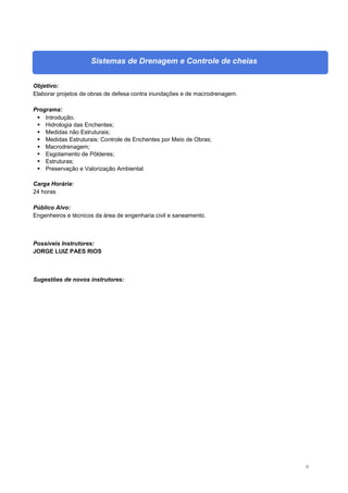32
Sistemas de Drenagem e Controle de cheias
Objetivo:
Elaborar projetos de obras de defesa contra inundações e de macrodrenagem.
Programa:
 Introdução.
 Hidrologia das Enchentes;
 Medidas não Estruturais;
 Medidas Estruturais: Controle de Enchentes por Meio de Obras;
 Macrodrenagem;
 Esgotamento de Pôlderes;
 Estruturas;
 Preservação e Valorização Ambiental.
Carga Horária:
24 horas
Público Alvo:
Engenheiros e técnicos da área de engenharia civil e saneamento.
Possíveis Instrutores:
JORGE LUIZ PAES RIOS
Sugestões de novos instrutores:
 