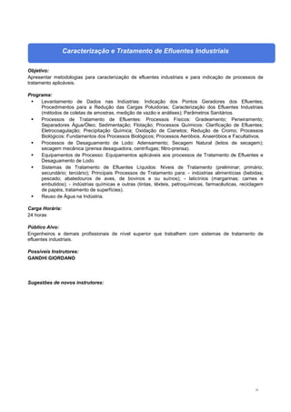 35
Caracterização e Tratamento de Efluentes Industriais
Objetivo:
Apresentar metodologias para caracterização de efluentes industriais e para indicação de processos de
tratamento aplicáveis.
Programa:
 Levantamento de Dados nas Indústrias: Indicação dos Pontos Geradores dos Efluentes;
Procedimentos para a Redução das Cargas Poluidoras; Caracterização dos Efluentes Industriais
(métodos de coletas de amostras, medição de vazão e análises); Parâmetros Sanitários.
 Processos de Tratamento de Efluentes: Processos Físicos: Gradeamento; Peneiramento;
Separadores Água/Óleo; Sedimentação; Flotação; Processos Químicos: Clarificação de Efluentes;
Eletrocoagulação; Precipitação Química; Oxidação de Cianetos; Redução de Cromo; Processos
Biológicos: Fundamentos dos Processos Biológicos; Processos Aeróbios, Anaeróbios e Facultativos.
 Processos de Desaguamento de Lodo: Adensamento; Secagem Natural (leitos de secagem);
secagem mecânica (prensa desaguadora, centrífugas; filtro-prensa).
 Equipamentos de Processo: Equipamentos aplicáveis aos processos de Tratamento de Efluentes e
Desaguamento de Lodo.
 Sistemas de Tratamento de Efluentes Líquidos: Níveis de Tratamento (preliminar; primário;
secundário; terciário); Principais Processos de Tratamento para: - indústrias alimentícias (bebidas;
pescado; abatedouros de aves, de bovinos e ou suínos); - laticínios (margarinas; carnes e
embutidos); - indústrias químicas e outras (tintas, têxteis, petroquímicas, farmacêuticas, reciclagem
de papéis, tratamento de superfícies).
 Reuso de Água na Indústria.
Carga Horária:
24 horas
Público Alvo:
Engenheiros e demais profissionais de nível superior que trabalhem com sistemas de tratamento de
efluentes industriais.
Possíveis Instrutores:
GANDHI GIORDANO
Sugestões de novos instrutores:
 