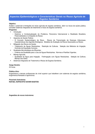 37
Aspectos Epidemiológicos e Características Gerais no Reuso Agrícola de
Esgotos Sanitários
Objetivo:
Avaliar o potencial e limitações do reúso agrícola de esgotos sanitários, aferir os riscos de saúde pública,
conceber sistemas integrados de tratamento e reúso de esgotos sanitários.
Programa:
 Introdução:
- Histórico e Contextualização do Problema. Panorama Internacional e Realidade Brasileira.
Potencialidades e Limitações do Reúso.
 Aspectos de Saúde Pública:
- O Conceito Epidemiológico de Risco. Riscos de Transmissão de Doenças Infecciosas.
Características dos Agentes Etiológicos. Modelos de Avaliação de Riscos Associados ao Reúso.
 Mitigação dos Riscos de Saúde:
- Tratamento de Águas Residuárias. Restrição de Culturas. Seleção dos Métodos de Irrigação.
Controle da Exposição Humana.
 Qualidade Microbiológica de Efluentes:
- Critérios de Qualidade para o Uso de Águas Residuárias. Normas e Padrões Vigentes.
 Manejo Agrícola:
- Qualidade da Água para Irrigação. Fertirrigação com Águas Residuárias. Seleção de Cultivos.
Manejo dos Solos.
 Sistemas Integrados de Tratamento e Reúso de Esgotos Sanitários.
Carga Horária:
24 horas
Público Alvo:
Engenheiros e demais profissionais de nível superior que trabalhem com sistemas de esgotos sanitários,
engenheiros florestais e agrônomos.
Possíveis Instrutores:
RAFAEL KOPSCHITZ XAVIER BASTOS
Sugestões de novos instrutores:
 