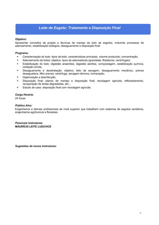 39
Lodo de Esgoto: Tratamento e Disposição Final
Objetivo:
Apresentar conceitos de projeto e técnicas de manejo de lodo de esgotos, incluindo processos de
adensamento, estabilização biológica, desaguamento e disposição final.
Programa:
 Caracterização do lodo: tipos de lodo, características principais, volume produzido, concentração;
 Adensamento de lodos: objetivo, tipos de adensadores (gravidade, flotadores, centrífugas);
 Estabilização do lodo: digestão anaeróbia, digestão aeróbia, compostagem, estabilização química,
oxidação úmida;
 Desaguamento e desidratação: objetivo, leito de secagem, desaguamento mecânico, prensa
desaguadora, filtro prensa, centrífuga, secagem térmica, incineração;
 Higienização e desinfecção;
 Disposição final: planos de manejo e disposição final, reciclagem agrícola, reflorestamento,
recuperação de áreas degradadas, etc.;
 Estudo de caso: disposição final com reciclagem agrícola.
Carga Horária:
24 horas
Público Alvo:
Engenheiros e demais profissionais de nível superior que trabalhem com sistemas de esgotos sanitários,
engenheiros agrônomos e florestais.
Possíveis Instrutores:
MAURÍCIO LEITE LUDUVICE
Sugestões de novos instrutores:
 