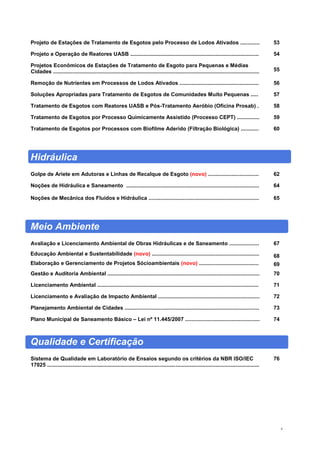 4
Projeto de Estações de Tratamento de Esgotos pelo Processo de Lodos Ativados ............. 53
Projeto e Operação de Reatores UASB ...................................................................................... 54
Projetos Econômicos de Estações de Tratamento de Esgoto para Pequenas e Médias
Cidades .......................................................................................................................................... 55
Remoção de Nutrientes em Processos de Lodos Ativados ..................................................... 56
Soluções Apropriadas para Tratamento de Esgotos de Comunidades Muito Pequenas ..... 57
Tratamento de Esgotos com Reatores UASB e Pós-Tratamento Aeróbio (Oficina Prosab) . 58
Tratamento de Esgotos por Processo Quimicamente Assistido (Processo CEPT) ............... 59
Tratamento de Esgotos por Processos com Biofilme Aderido (Filtração Biológica) ............ 60
Hidráulica
Golpe de Ariete em Adutoras e Linhas de Recalque de Esgoto (novo) .................................. 62
Noções de Hidráulica e Saneamento ......................................................................................... 64
Noções de Mecânica dos Fluidos e Hidráulica .......................................................................... 65
Meio Ambiente
Avaliação e Licenciamento Ambiental de Obras Hidráulicas e de Saneamento .................... 67
Educação Ambiental e Sustentabilidade (novo) ........................................................................ 68
Elaboração e Gerenciamento de Projetos Sócioambientais (novo) ........................................ 69
Gestão e Auditoria Ambiental ...................................................................................................... 70
Licenciamento Ambiental ............................................................................................................ 71
Licenciamento e Avaliação de Impacto Ambiental .................................................................... 72
Planejamento Ambiental de Cidades .......................................................................................... 73
Plano Municipal de Saneamento Básico – Lei nº 11.445/2007 .................................................. 74
Qualidade e Certificação
Sistema de Qualidade em Laboratório de Ensaios segundo os critérios da NBR ISO/IEC
17025 ..............................................................................................................................................
76
 