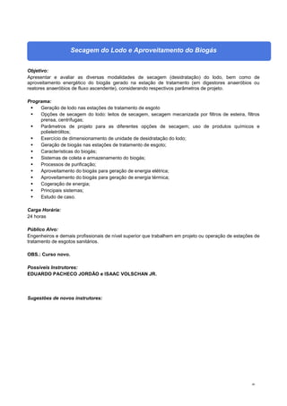 40
Secagem do Lodo e Aproveitamento do Biogás
Objetivo:
Apresentar e avaliar as diversas modalidades de secagem (desidratação) do lodo, bem como de
aproveitamento energético do biogás gerado na estação de tratamento (em digestores anaeróbios ou
reatores anaeróbios de fluxo ascendente), considerando respectivos parâmetros de projeto.
Programa:
 Geração de lodo nas estações de tratamento de esgoto
 Opções de secagem do lodo: leitos de secagem, secagem mecanizada por filtros de esteira, filtros
prensa, centrífugas;
 Parâmetros de projeto para as diferentes opções de secagem; uso de produtos químicos e
polieletrólitos;
 Exercício de dimensionamento de unidade de desidratação do lodo;
 Geração de biogás nas estações de tratamento de esgoto;
 Características do biogás;
 Sistemas de coleta e armazenamento do biogás;
 Processos de purificação;
 Aproveitamento do biogás para geração de energia elétrica;
 Aproveitamento do biogás para geração de energia térmica;
 Cogeração de energia;
 Principais sistemas;
 Estudo de caso.
Carga Horária:
24 horas
Público Alvo:
Engenheiros e demais profissionais de nível superior que trabalhem em projeto ou operação de estações de
tratamento de esgotos sanitários.
OBS.: Curso novo.
Possíveis Instrutores:
EDUARDO PACHECO JORDÃO e ISAAC VOLSCHAN JR.
Sugestões de novos instrutores:
 