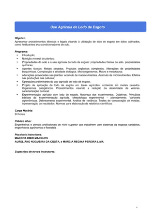 41
Uso Agrícola de Lodo de Esgoto
Objetivo:
Apresentar procedimentos técnicos e legais visando à utilização de lodo de esgoto em solos cultivados,
como fertilizantes e⁄ou condicionadores de solo.
Programa:
 Introdução;
 Nutrição mineral de plantas;
 Propriedades do solo e o uso agrícola do lodo de esgoto: propriedades físicas do solo. propriedades
químicas;
 Agentes tóxicos: Metais pesados. Produtos orgânicos complexos. Alterações de propriedades
bioquímicas. Composição e atividade biológica. Microorganismos. Macro e mesofauna;
 Alterações provocadas nas plantas: acúmulo de macronutrientes. Acúmulo de micronutrientes. Efeitos
nas produções das culturas;
 Operações preliminares do uso agrícola do lodo de esgoto;
 Projeto de aplicação de lodo de esgoto em áreas agrícolas: conteúdo em metais pesados.
Organismos patogênicos. Procedimentos visando a redução da atratividade de vetores.
caracterização do local;
 Experimentação agrícola com lodo de esgoto. Natureza dos experimentos. Objetivos. Princípios
básicos da experimentação agrícola. Metodologia experimental – planejamento. Variáveis
agronômicas. Delineamento experimental. Análise de variância. Testes de comparação de médias.
Apresentação de resultados. Normas para elaboração de relatórios científicos.
Carga Horária:
24 horas
Público Alvo:
Engenheiros e demais profissionais de nível superior que trabalhem com sistemas de esgotos sanitários,
engenheiros agrônomos e florestais .
Possíveis Instrutores:
MARCOS OMIR MARQUES
AURELIANO NOGUEIRA DA COSTA, e MÁRCIA REGINA PEREIRA LIMA
Sugestões de novos instrutores:
 