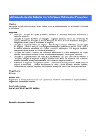 42
Utilização de Esgotos Tratados em Fertirrigação, Hidroponia e Piscicultura
Objetivo:
Apresentar procedimentos técnicos e legais visando o uso de esgotos tratados em fertirrigação, hidroponia
e piscicultura.
Programa:
 Introdução: Utilização de Esgotos Sanitários, Potenciais e Limitações; Panorama Internacional e
Realidade Brasileira;
 Utilização de Esgotos Sanitários em Irrigação – Aspectos Sanitários: Riscos de Transmissão de
Doenças; Modelos de Avaliação de Riscos; Mitigação dos Risos à Saúde: tratamento de Esgotos,
Seleção de Culturas, Seleção de Métodos de Irrigação;
 Utilização de Esgotos Sanitários em Irrigação - Aspectos Agronômicos e Ambientais: Caracterização
dos Esgotos, Qualidade da Água para Irrigação Parâmetros Físico-Químicos; Efeitos Sobre o Solo e
as Plantas; Potencial Fertilizante dos Esgotos Sanitários; Fertirrigação com Esgotos Sanitários,
Seleção de Culturas, Riscos de Contaminação do Lençol;
 Utilização de Esgotos Sanitários em Hidroponia: Alternativas de Cultivo Hidropônico; O Esgoto
Sanitário como Solução Nutriente; Manejo de Sistemas de Hidroponia com Esgotos Sanitários;
 Utilização de Esgotos Sanitários em Piscicultura: Qualidade da Água para a Piscicultura; Potencial e
Limitações; Seleção de Espécies; O Esgoto Sanitário como Fonte de Alimentos para os Peixes;
Aspectos Sanitários; Manejo de Sistemas de Piscicultura com Esgotos Sanitários;
 Tratamento de Esgotos e Utilização de Efluentes: Critérios de Qualidade para o Uso de Efluentes em
Irrigação e Piscicultura - Qualidade Microbiológica e Físico-Química; Normas e Padrões Vigentes;
Planejamento de Sistemas Integrados de Tratamento de Esgotos Sanitários e Utilização do Efluente.
Carga Horária:
24 horas
Público Alvo:
Engenheiros e demais profissionais de nível superior que trabalhem com sistemas de esgotos sanitários,
engenheiros agrônomos e florestais.
Possíveis Instrutores:
RAFAEL KOPSCHITZ XAVIER BASTOS
Sugestões de novos instrutores:
 