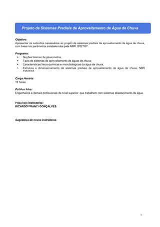 44
Projeto de Sistemas Prediais de Aproveitamento de Água de Chuva
Objetivo:
Apresentar os subsídios necessários ao projeto de sistemas prediais de aproveitamento de água de chuva,
com base nos parâmetros estabelecidos pela NBR 15527/07.
Programa:
 Noções básicas de pluviometria;
 Tipos de sistemas de aproveitamento de águas de chuva;
 Características físico-químicas e microbiológicas da água de chuva;
 Estrutura e dimensionamento de sistemas prediais de aproveitamento de água de chuva. NBR
15527/07
Carga Horária:
16 horas
Público Alvo:
Engenheiros e demais profissionais de nível superior que trabalhem com sistemas abastecimento de água.
Possíveis Instrutores:
RICARDO FRANCI GONÇALVES
Sugestões de novos instrutores:
 