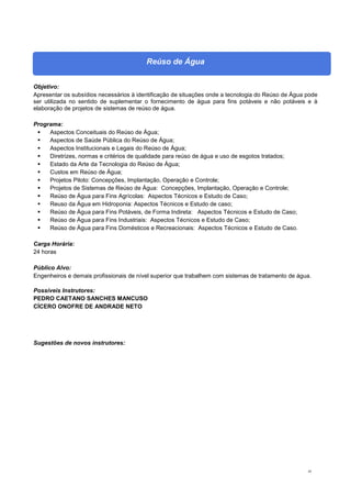 45
Reúso de Água
Objetivo:
Apresentar os subsídios necessários à identificação de situações onde a tecnologia do Reúso de Água pode
ser utilizada no sentido de suplementar o fornecimento de água para fins potáveis e não potáveis e à
elaboração de projetos de sistemas de reúso de água.
Programa:
 Aspectos Conceituais do Reúso de Água;
 Aspectos de Saúde Pública do Reúso de Água;
 Aspectos Institucionais e Legais do Reúso de Água;
 Diretrizes, normas e critérios de qualidade para reúso de água e uso de esgotos tratados;
 Estado da Arte da Tecnologia do Reúso de Água;
 Custos em Reúso de Água;
 Projetos Piloto: Concepções, Implantação, Operação e Controle;
 Projetos de Sistemas de Reúso de Água: Concepções, Implantação, Operação e Controle;
 Reúso de Água para Fins Agrícolas: Aspectos Técnicos e Estudo de Caso;
 Reuso da Água em Hidroponia: Aspectos Técnicos e Estudo de caso;
 Reúso de Água para Fins Potáveis, de Forma Indireta: Aspectos Técnicos e Estudo de Caso;
 Reúso de Água para Fins Industriais: Aspectos Técnicos e Estudo de Caso;
 Reúso de Água para Fins Domésticos e Recreacionais: Aspectos Técnicos e Estudo de Caso.
Carga Horária:
24 horas
Público Alvo:
Engenheiros e demais profissionais de nível superior que trabalhem com sistemas de tratamento de água.
Possíveis Instrutores:
PEDRO CAETANO SANCHES MANCUSO
CÍCERO ONOFRE DE ANDRADE NETO
Sugestões de novos instrutores:
 