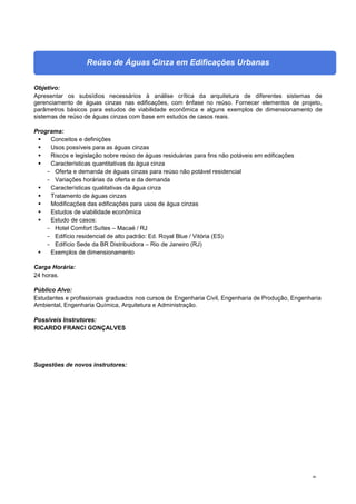 46
Reúso de Águas Cinza em Edificações Urbanas
Objetivo:
Apresentar os subsídios necessários à análise crítica da arquitetura de diferentes sistemas de
gerenciamento de águas cinzas nas edificações, com ênfase no reúso. Fornecer elementos de projeto,
parâmetros básicos para estudos de viabilidade econômica e alguns exemplos de dimensionamento de
sistemas de reúso de águas cinzas com base em estudos de casos reais.
Programa:
 Conceitos e definições
 Usos possíveis para as águas cinzas
 Riscos e legislação sobre reúso de águas residuárias para fins não potáveis em edificações
 Características quantitativas da água cinza
- Oferta e demanda de águas cinzas para reúso não potável residencial
- Variações horárias da oferta e da demanda
 Características qualitativas da água cinza
 Tratamento de águas cinzas
 Modificações das edificações para usos de água cinzas
 Estudos de viabilidade econômica
 Estudo de casos:
- Hotel Comfort Suítes – Macaé / RJ
- Edifício residencial de alto padrão: Ed. Royal Blue / Vitória (ES)
- Edifício Sede da BR Distribuidora – Rio de Janeiro (RJ)
 Exemplos de dimensionamento
Carga Horária:
24 horas.
Público Alvo:
Estudantes e profissionais graduados nos cursos de Engenharia Civil, Engenharia de Produção, Engenharia
Ambiental, Engenharia Química, Arquitetura e Administração.
Possíveis Instrutores:
RICARDO FRANCI GONÇALVES
Sugestões de novos instrutores:
 