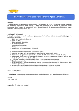 48
Lodo Ativado: Problemas Operacionais e Ações Corretivas.
Objetivo:
Esse treinamento foi desenvolvido para gestores e supervisores de ETEs. O objetivo é mostrar quais são
os problemas operacionais mais comuns, a forma de detectá-los e as formas de corrigi-los. Serão
mostrados vários estudos de casos reais em ETEs de indústrias de vários setores (celulose e papel,
alimentos, bebidas, petroquímica, etc).
Conteúdo Programático:
Descrição básica dos principais problemas operacionais relacionados a sedimentação do lodo biológico no
decantador secundário:
 Lodo com crescimento disperso;
 Lodo pin-floc;
 Bulking viscoso (Zoogléia);
 Bulking filamentoso;
 Flotação/Desnitrificação;
 Odor;
 Inibição dos microrganismos por toxicidade.
 Como caracterizar os problemas operacionais acima;
 Medidas corretivas para corrigir cada um dos problemas operacionais acima;
 Conhecer a dosagem ideal de nutrientes, a vazão ideal de recirculação e descarte de lodo;
 Estabelecer indicadores de qualidade da operação: IVL (índice volumétrico do lodo, relação A/M,
idade do lodo e concentração de sólidos;
 Conhecer os métodos para avaliar e controlar a toxicidade de alguns efluentes;
 Estudos de caso reais;
 Aprender a reduzir custos com insumos, energia e multas ambientais na ETE, através de um bom
controle operacional;
 Aplicação do conceito de sustentabilidade ambiental na ETE: Reuso de efluentes.
Carga-horária: 8 horas
Público-alvo: Encarregados, coordenadores, supervisores e gerentes de ETEs industriais e sanitários.
Instrutor
Julio Cesar Jucá
Sugestões de novos instrutores:
NOVO
 