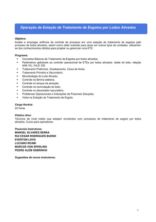 49
Operação de Estação de Tratamento de Esgotos por Lodos Ativados
Objetivo:
Avaliar e empregar artifícios de controle de processo em uma estação de tratamento de esgotos pelo
processo de lodos ativados, assim como obter subsídio para atuar em outros tipos de unidades, utilizando-
se dos conhecimentos obtidos para projetar ou gerenciar uma ETE.
Programa:
 Conceitos Básicos de Tratamento de Esgotos por lodos ativados;
 Parâmetros aplicáveis ao controle operacional de ETEs por lodos ativados: idade do lodo; relação
A/M; IVL; IVLD; OD.
 Tratamento Preliminar, Gradeamento, Caixa de Areia;
 Tratamento Primário e Secundário;
 Microbiologia do Lodo Ativado;
 Controle na lâmina seletora.
 Controle no tanque de aeração;
 Controle na recirculação do lodo;
 Controle no decantador secundário;
 Problemas Operacionais e Indicações de Possíveis Soluções;
 Visita na Estação de Tratamento de Esgoto
Carga Horária:
24 horas
Público Alvo:
Técnicos de nível médio que estejam envolvidos com processos de tratamento de esgoto por lodos
ativados. Curso para operadores.
Possíveis Instrutores:
MANOEL ÁLVARES SENRA
RUI CESAR RODRIGUES BUENO
EVERTON LOVO
LUCIANO REAMI
MARCOS VON SPERLING
PEDRO ALEM SOBRINHO
Sugestões de novos instrutores:
 
