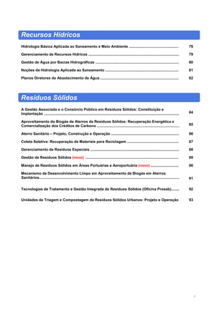 5
Recursos Hídricos
Hidrologia Básica Aplicada ao Saneamento e Meio Ambiente ................................................ 78
Gerenciamento de Recursos Hídricos ........................................................................................ 79
Gestão de Água por Bacias Hidrográficas ................................................................................. 80
Noções de Hidrologia Aplicada ao Saneamento ....................................................................... 81
Planos Diretores de Abastecimento de Água ............................................................................ 82
Resíduos Sólidos
A Gestão Associada e o Consórcio Público em Resíduos Sólidos: Constituição e
Implantação ................................................................................................................................... 84
Aproveitamento do Biogás de Aterros de Resíduos Sólidos: Recuperação Energética e
Comercialização dos Créditos de Carbono ................................................................................ 85
Aterro Sanitário – Projeto, Construção e Operação .................................................................. 86
Coleta Seletiva: Recuperação de Materiais para Reciclagem .................................................. 87
Gerenciamento de Resíduos Especiais ...................................................................................... 88
Gestão de Resíduos Sólidos (novo) .......................................................................................... 89
Manejo de Resíduos Sólidos em Áreas Portuárias e Aeroportuária (novo) ........................... 90
Mecanismo de Desenvolvimento Limpo em Aproveitamento de Biogás em Aterros
Sanitários........................................................................................................................................ 91
Tecnologias de Tratamento e Gestão Integrada de Resíduos Sólidos (Oficina Prosab)........ 92
Unidades de Triagem e Compostagem de Resíduos Sólidos Urbanos: Projeto e Operação 93
 