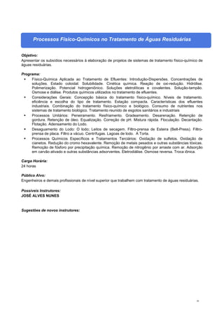 50
Processos Físico-Químicos no Tratamento de Águas Residuárias
Objetivo:
Apresentar os subsídios necessários à elaboração de projetos de sistemas de tratamento físico-químico de
águas residuárias.
Programa:
 Físico-Química Aplicada ao Tratamento de Efluentes: Introdução-Dispersões. Concentrações de
soluções. Estado coloidal. Solubilidade. Cinética química. Reação de oxi-redução. Hidrólise.
Polimerização. Potencial hidrogeniônico. Soluções eletrolíticas e covalentes. Solução-tampão.
Osmose e diálise. Produtos químicos utilizados no tratamento de efluentes.
 Considerações Gerais: Concepção básica do tratamento físico-químico. Níveis de tratamento.
eficiência e escolha do tipo de tratamento. Estação compacta. Características dos efluentes
industriais. Combinação do tratamento físico-químico e biológico. Consumo de nutrientes nos
sistemas de tratamento biológico. Tratamento reunido de esgotos sanitários e industriais
 Processos Unitários: Peneiramento. Resfriamento. Gradeamento. Desarenação. Retenção de
gordura. Retenção de óleo. Equalização. Correção de pH. Mistura rápida. Floculação. Decantação.
Flotação. Adensamento do Lodo.
 Desaguamento do Lodo: O lodo; Leitos de secagem. Filtro-prensa de Esteira (Belt-Press). Filtro-
prensa de placa. Filtro a vácuo. Centrífugas. Lagoas de lodo. A Torta.
 Processos Químicos Específicos e Tratamentos Terciários: Oxidação de sulfetos. Oxidação de
cianetos. Redução do cromo hexavalente. Remoção de metais pesados e outras substâncias tóxicas.
Remoção de fósforo por precipitação química. Remoção de nitrogênio por arraste com ar. Adsorção
em carvão ativado e outras substâncias adsorventes. Eletrodiálise. Osmose reversa. Troca iônica.
Carga Horária:
24 horas
Público Alvo:
Engenheiros e demais profissionais de nível superior que trabalhem com tratamento de águas residuárias.
Possíveis Instrutores:
JOSÉ ALVES NUNES
Sugestões de novos instrutores:
 