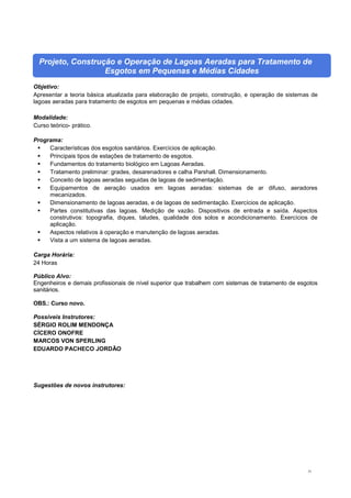 51
Projeto, Construção e Operação de Lagoas Aeradas para Tratamento de
Esgotos em Pequenas e Médias Cidades
Objetivo:
Apresentar a teoria básica atualizada para elaboração de projeto, construção, e operação de sistemas de
lagoas aeradas para tratamento de esgotos em pequenas e médias cidades.
Modalidade:
Curso teórico- prático.
Programa:
 Características dos esgotos sanitários. Exercícios de aplicação.
 Principais tipos de estações de tratamento de esgotos.
 Fundamentos do tratamento biológico em Lagoas Aeradas.
 Tratamento preliminar: grades, desarenadores e calha Parshall. Dimensionamento.
 Conceito de lagoas aeradas seguidas de lagoas de sedimentação.
 Equipamentos de aeração usados em lagoas aeradas: sistemas de ar difuso, aeradores
mecanizados.
 Dimensionamento de lagoas aeradas, e de lagoas de sedimentação. Exercícios de aplicação.
 Partes constitutivas das lagoas. Medição de vazão. Dispositivos de entrada e saída. Aspectos
construtivos: topografia, diques, taludes, qualidade dos solos e acondicionamento. Exercícios de
aplicação.
 Aspectos relativos à operação e manutenção de lagoas aeradas.
 Vista a um sistema de lagoas aeradas.
Carga Horária:
24 Horas
Público Alvo:
Engenheiros e demais profissionais de nível superior que trabalhem com sistemas de tratamento de esgotos
sanitários.
OBS.: Curso novo.
Possíveis Instrutores:
SÉRGIO ROLIM MENDONÇA
CÍCERO ONOFRE
MARCOS VON SPERLING
EDUARDO PACHECO JORDÃO
Sugestões de novos instrutores:
 