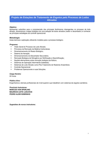 53
Projeto de Estações de Tratamento de Esgotos pelo Processo de Lodos
Ativados
Objetivo:
Apresentar subsídios para a compreensão dos principais fenômenos interagentes no processo de lodo
ativado, dimensionar a etapa biológica de uma estação de lodos ativados (reator e decantador) e conhecer
as principais estratégias de controle operacional.
Metodologia:
Aulas teóricas e aplicação utilizando modelos para o processo biológico.
Programa:
 Visão Geral do Processo de Lodo Ativado;
 Princípios da Remoção da Matéria Carbonácea;
 Dimensionamento do Reator Biológico;
 Sistema de Aeração;
 Dimensionamento do Decantador Secundário;
 Remoção Biológica de Nitrogênio por Nitrificação e Desnitrificação;
 Noções elementares sobre remoção biológica de fósforo;
 Sistemas de Operação Intermitente (batelada);
 Sistemas de Lodo Ativado como Pós-Tratamento de Reatores Anaeróbios;
 Controle Operacional;
 Problemas Operacionais e suas Soluções.
Carga Horária:
24 horas
Público Alvo:
Engenheiros e demais profissionais de nível superior que trabalhem com sistemas de esgotos sanitários.
Possíveis Instrutores:
MARCOS VON SPERLING
MAURÍCIO LEITE LUDUVICE
PEDRO ALEM SOBRINHO
Sugestões de novos instrutores:
 