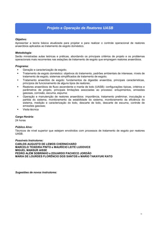 54
Projeto e Operação de Reatores UASB
Objetivo:
Apresentar a teoria básica atualizada para projetar e para realizar o controle operacional de reatores
anaeróbios aplicados ao tratamento de esgoto doméstico.
Metodologia:
Serão ministradas aulas teóricas e práticas, abordando os principais critérios de projeto e os problemas
operacionais mais recorrentes nas estações de tratamento de esgoto que empregam reatores anaeróbios.
Programa:
 Geração e caracterização de esgoto;
 Tratamento de esgoto doméstico: objetivos do tratamento, padrões ambientais de interesse, níveis de
tratamento de esgoto, sistemas simplificados de tratamento de esgoto;
 Tratamento anaeróbio de esgoto: fundamentos da digestão anaeróbia, principais características,
princípios de funcionamento de alguns tipos de reatores;
 Reatores anaeróbios de fluxo ascendente e manta de lodo (UASB): configurações típicas, critérios e
parâmetros de projeto, principais limitações associadas ao processo: entupimentos, emissões
gasosas, corrosão, escuma, espuma;
 Operação e manutenção de reatores anaeróbios: importância, tratamento preliminar, inoculação e
partida do sistema, monitoramento da estabilidade do sistema, monitoramento da eficiência do
sistema, medição e caracterização do lodo, descarte de lodo, descarte de escuma, controle de
emissões gasosas;
 Visita técnica
Carga Horária:
24 horas
Público Alvo:
Técnicos de nível superior que estejam envolvidos com processos de tratamento de esgoto por reatores
UASB.
Possíveis Instrutores:
CARLOS AUGUSTO DE LEMOS CHERNICHARO
MARCELO TEIXEIRA PINTO e MAURÍCIO LEITE LUDOVICE
MIGUEL MANSUR AISSE
PEDRO ALÉM SOBRINHO e EDUARDO PACHECO JORDÃO
MARIA DE LOURDES FLORÊNCIO DOS SANTOS e MARIO TAKAYUKI KATO
Sugestões de novos instrutores:
 