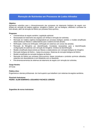 56
Remoção de Nutrientes em Processos de Lodos Ativados
Objetivo:
Apresentar subsídios para o dimensionamento dos processos de tratamento biológico de esgoto com
ênfase em remoção de matéria orgânica, nitrogênio e fósforo por via biológica, utilizando o processo de
lodo ativado, além de remoção de fósforo por processo físico-químico.
Programa:
 Características do esgoto sanitário; Legislação aplicável.
 Necessidade de tratamento dos esgotos com ênfase à remoção de nutrientes;
 Remoção de matéria orgânica biodegradável por processo biológico aeróbio; o modelo simplificado
desenvolvido por Marais e colaboradores para o sistema de lodo ativado;
 Nitrificação; cinética da nitrificação; nitrificação em sistemas com zonas não aeradas;
 Remoção de Nitrogênio por desnitrificação. Condições necessárias para a desnitrificação;
configurações de sistemas com remoção de nitrogênio. Cinética da desnitrificação.
 Modelo simplificado desenvolvido por Marais e colaboradores com remoção biológica de nitrogênio
 Remoção biológica de fósforo – bases do processo. Sistemas de remoção biológica de fósforo.
 Modelo simplificado da remoção biológica de fósforo;
 Remoção de fósforo por processo físico-químico; bases conceituais e produtos químicos utilizados;
sistemas com decantadores e com flotadores com ar dissolvido;
 Pré-dimensionamentos de sistemas de tratamento de esgoto com remoção de nutrientes.
Carga Horária:
24 horas
Público Alvo:
Engenheiros e demais profissionais de nível superior que trabalhem com sistemas de esgotos sanitários.
Possíveis Instrutores:
PEDRO ALEM SOBRINHO e EDUARDO PACHECO JORDÃO
Sugestões de novos instrutores:
 
