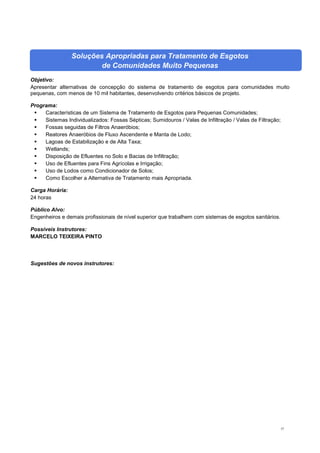 57
Soluções Apropriadas para Tratamento de Esgotos
de Comunidades Muito Pequenas
Objetivo:
Apresentar alternativas de concepção do sistema de tratamento de esgotos para comunidades muito
pequenas, com menos de 10 mil habitantes, desenvolvendo critérios básicos de projeto.
Programa:
 Características de um Sistema de Tratamento de Esgotos para Pequenas Comunidades;
 Sistemas Individualizados: Fossas Sépticas; Sumidouros / Valas de Infiltração / Valas de Filtração;
 Fossas seguidas de Filtros Anaeróbios;
 Reatores Anaeróbios de Fluxo Ascendente e Manta de Lodo;
 Lagoas de Estabilização e de Alta Taxa;
 Wetlands;
 Disposição de Efluentes no Solo e Bacias de Infiltração;
 Uso de Efluentes para Fins Agrícolas e Irrigação;
 Uso de Lodos como Condicionador de Solos;
 Como Escolher a Alternativa de Tratamento mais Apropriada.
Carga Horária:
24 horas
Público Alvo:
Engenheiros e demais profissionais de nível superior que trabalhem com sistemas de esgotos sanitários.
Possíveis Instrutores:
MARCELO TEIXEIRA PINTO
Sugestões de novos instrutores:
 