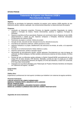 58
OFICINA PROSAB
Tratamento de Esgotos com Reatores UASB e
Pós-tratamento Aeróbio
Objetivo:
Apresentar as tecnologias de tratamento anaeróbio de esgotos como reatores UASB seguidos de pós-
tratamento aeróbio, visando a aplicação dos conhecimentos adquiridos no desenvolvimento de projetos.
Programa:
 Introdução ao tratamento anaeróbio; Princípios da digestão anaeróbia; Degradação da matéria
orgânica e formação do metano; Fatores intervenientes, positivos e negativos; Formação da
biomassa;
 Reatores anaeróbios de fluxo ascendente; Reatores com enchimento interno; Reatores do tipo UASB;
desenvolvimento e estado da arte; Aspectos vantajosos e limitações; eficiências alcançadas;
Configurações dos reatores UASB;
 Parâmetros de projeto e controle; Critérios de projeto;
 Geração de lodo, descarte de lodo; Geração de escuma; descarte da escuma;
 Importância do tratamento preliminar, sólidos grosseiros e areia;
 Aspectos hidráulicos no projeto; Detalhamento das estruturas de entrada, de saída, e do separador
de fases;
 Exemplo de um dimensionamento; Dados relativos a custos;
 Aspectos operacionais: partida e operação regular;
 Necessidade de pós-tratamento aeróbio: opções aplicáveis; Pós-tratamento por meio de lagoas de
polimento; de filtros biológicos; de filtros aerados submersos;de sistemas de lodos ativados; de filtros
anaeróbios;
 Estudos de caso: as diferentes opções adotadas no Distrito Federal/CAESB; aproveitamento de uma
antiga ETE de lodos ativados, ETE Barretos, Niterói/RJ; controle de odor no projeto de um UASB
antecedendo um lançamento submarino de esgotos; ETE Rio das Ostras/RJ; a maior ETE construída,
ETE Onça, Belo Horizonte/MG
 Indicações da nova Norma Brasileira para "Elaboração de Projetos Hidráulico-Sanitários de Estações
de Tratamento de Esgotos", da ABNT.
Carga horária
24 horas
Público Alvo:
Engenheiros e profissionais de nível superior correlatos que trabalhem com sistemas de esgotos sanitários.
Possíveis Instrutores:
CARLOS AUGUSTO DE LEMOS CHERNICHARO
MARCELO TEIXEIRA PINTO e MAURÍCIO LEITE LUDOVICE
MIGUEL MANSUR AISSE
PEDRO ALÉM SOBRINHO e EDUARDO PACHECO JORDÃO
MARIA DE LOURDES FLORÊNCIO DOS SANTOS e MARIO TAKAYUKI KATO
Sugestões de novos instrutores:
 