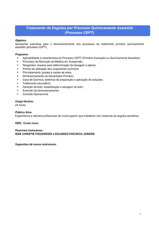 59
Tratamento de Esgotos por Processo Quimicamente Assistido
(Processo CEPT)
Objetivo:
Apresentar subsídios para o dimensionamento dos processos de tratamento primário quimicamente
assistido (processo CEPT).
Programa:
 Aplicabilidade e característica do Processo CEPT (Primário Avançado ou Quimicamente Assistido);
 Princípios da Remoção da Matéria em Suspensão;
 Reagentes; ensaios para determinação da dosagem a aplicar;
 Pontos de aplicação dos coagulantes químicos;
 Pré-tratamento; grades e caixas de areia;
 Dimensionamento do Decantador Primário;
 Casa de Química; sistemas de preparação e aplicação de soluções;
 Tratamento secundário;
 Geração de lodo; estabilização e secagem do lodo;
 Exemplo de dimensionamento;
 Controle Operacional.
Carga Horária:
24 horas
Público Alvo:
Engenheiros e demais profissionais de nível superior que trabalhem com sistemas de esgotos sanitários.
OBS.: Curso novo.
Possíveis Instrutores:
IENE CHRISTIE FIGUEIREDO e EDUARDO PACHECO JORDÃO
Sugestões de novos instrutores:
 