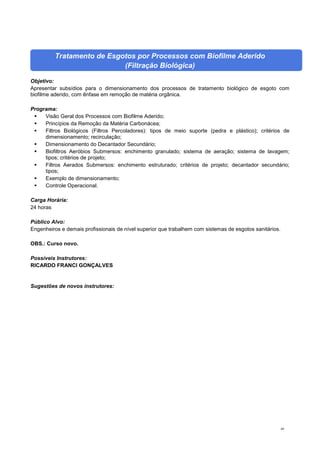 60
Tratamento de Esgotos por Processos com Biofilme Aderido
(Filtração Biológica)
Objetivo:
Apresentar subsídios para o dimensionamento dos processos de tratamento biológico de esgoto com
biofilme aderido, com ênfase em remoção de matéria orgânica.
Programa:
 Visão Geral dos Processos com Biofilme Aderido;
 Princípios da Remoção da Matéria Carbonácea;
 Filtros Biológicos (Filtros Percoladores): tipos de meio suporte (pedra e plástico); critérios de
dimensionamento; recirculação;
 Dimensionamento do Decantador Secundário;
 Biofiltros Aeróbios Submersos: enchimento granulado; sistema de aeração; sistema de lavagem;
tipos; critérios de projeto;
 Filtros Aerados Submersos: enchimento estruturado; critérios de projeto; decantador secundário;
tipos;
 Exemplo de dimensionamento;
 Controle Operacional.
Carga Horária:
24 horas
Público Alvo:
Engenheiros e demais profissionais de nível superior que trabalhem com sistemas de esgotos sanitários.
OBS.: Curso novo.
Possíveis Instrutores:
RICARDO FRANCI GONÇALVES
Sugestões de novos instrutores:
 