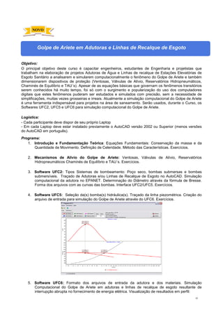 62
Golpe de Ariete em Adutoras e Linhas de Recalque de Esgoto
Objetivo:
O principal objetivo deste curso é capacitar engenheiros, estudantes de Engenharia e projetistas que
trabalham na elaboração de projetos Adutoras de Água e Linhas de recalque de Estações Elevatórias de
Esgoto Sanitário a analisarem e simularem computacionalmente o fenômeno do Golpe de Ariete e também
dimensionarem dispositivos de proteção (Ventosas, Válvulas de Alívio, Reservatórios Hidropneumáticos,
Chaminés de Equilíbrio e TAU´s). Apesar de as equações básicas que governam os fenômenos transitórios
serem conhecidos há muito tempo, foi só com o surgimento e popularização do uso dos computadores
digitais que estes fenômenos puderam ser estudados e simulados com precisão, sem a necessidade de
simplificações, muitas vezes grosseiras e irreais. Atualmente a simulação computacional do Golpe de Ariete
é uma ferramenta indispensável para projetos na área de saneamento. Serão usados, durante o Curso, os
Softwares UFC2, UFC5 e UFC6 para simulação computacional do Golpe de Ariete.
Logística:
- Cada participante deve dispor de seu próprio Laptop
- Em cada Laptop deve estar instalado previamente o AutoCAD versão 2002 ou Superior (menos versões
do AutoCAD em português).
Programa:
1. Introdução e Fundamentação Teórica: Equações Fundamentais: Conservação da massa e da
Quantidade de Movimento. Definição de Celeridade. Método das Características. Exercícios.
2. Mecanismos de Alívio do Golpe de Ariete: Ventosas, Válvulas de Alívio, Reservatórios
Hidropneumáticos Chaminés de Equilíbrio e TAU´s. Exercícios.
3. Software UFC2: Tipos Sistemas de bombeamento: Poço seco, bombas submersas e bombas
submersíveis. Traçado de Adutoras e/ou Linhas de Recalque de Esgoto no AutoCAD. Simulação
computacional da adutora no EPANET. Determinação do Diâmetro através da fórmula de Bresse.
Forma dos arquivos com as curvas das bombas. Interface UFC2/UFC5. Exercícios.
4. Software UFC5: Seleção da(s) bomba(s) hidráulica(s). Traçado da linha piezométrica. Criação do
arquivo de entrada para simulação do Golpe de Ariete através do UFC6. Exercícios.
5. Software UFC6: Formato dos arquivos de entrada da adutora e dos materiais. Simulação
Computacional do Golpe de Ariete em adutoras e linhas de recalque de esgoto resultante de
interrupção abrupta no fornecimento de energia elétrica. Visualização de resultados em perfil:
NOVO
 