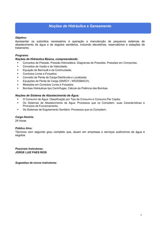 64
Noções de Hidráulica e Saneamento
Objetivo:
Apresentar os subsídios necessários à operação e manutenção de pequenos sistemas de
abastecimento de água e de esgotos sanitários, incluindo elevatórias, reservatórios e estações de
tratamento.
Programa:
Noções de Hidráulica Básica, compreendendo:
 Conceitos de Pressão. Pressão Hidrostática. Diagramas de Pressões. Pressões em Comportas;
 Conceitos de Vazão e de Velocidade;
 Equação de Bernoulli e da Continuidade;
 Condutos Livres e Forçados;
 Conceito de Perda de Carga Distribuída e Localizada;
 Equações de Perda de Carga (DARCY - WEISSBACH);
 Medições em Condutos Livres e Forçados;
 Bombas Hidráulicas tipo Centrífugas, Cálculo da Potência das Bombas.
Noções de Sistema de Abastecimento de Água:
 O Consumo de Água: Classificação por Tipo de Consumo e Consumo Per Capita;
 Os Sistemas de Abastecimento de Água: Processos que os Compõem, suas Características e
Princípios de Funcionamento;
 Os Sistemas de Esgotamento Sanitário: Processos que os Compõem;
Carga Horária:
24 horas
Público Alvo:
Técnicos com segundo grau completo que, atuam em empresas e serviços autônomos de água e
esgotos.
Possíveis Instrutores:
JORGE LUIZ PAES RIOS
Sugestões de novos instrutores:
 