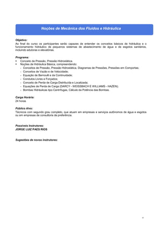 65
Noções de Mecânica dos Fluidos e Hidráulica
Objetivo:
Ao final do curso os participantes serão capazes de entender os conceitos básicos de hidráulica e o
funcionamento hidráulico de pequenos sistemas de abastecimento de água e de esgotos sanitários,
incluindo adutoras e elevatórias.
Programa:
 Conceito de Pressão, Pressão Hidrostática.
 Noções de Hidráulica Básica, compreendendo:
- Conceitos de Pressão, Pressão Hidrostática, Diagramas de Pressões, Pressões em Comportas;
- Conceitos de Vazão e de Velocidade;
- Equação de Bernoulli e da Continuidade;
- Condutos Livres e Forçados;
- Conceito de Perda de Carga Distribuída e Localizada;
- Equações de Perda de Carga (DARCY - WEISSBACH E WILLIAMS - HAZEN);
- Bombas Hidráulicas tipo Centrífugas, Cálculo da Potência das Bombas.
Carga Horária:
24 horas
Público Alvo:
Técnicos com segundo grau completo, que atuam em empresas e serviços autônomos de água e esgotos
ou em empresas de consultoria de preferência.
Possíveis Instrutores:
JORGE LUIZ PAES RIOS
Sugestões de novos instrutores:
 