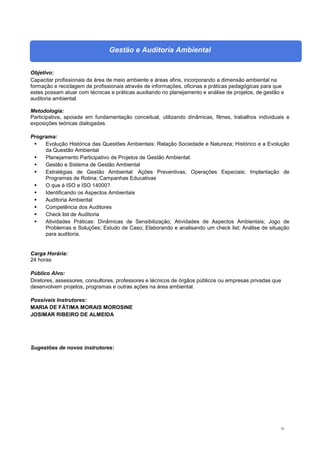 70
Gestão e Auditoria Ambiental
Objetivo:
Capacitar profissionais da área de meio ambiente e áreas afins, incorporando a dimensão ambiental na
formação e reciclagem de profissionais através de informações, oficinas e práticas pedagógicas para que
estes possam atuar com técnicas e práticas auxiliando no planejamento e análise de projetos, de gestão e
auditoria ambiental.
Metodologia:
Participativa, apoiada em fundamentação conceitual, utilizando dinâmicas, filmes, trabalhos individuais e
exposições teóricas dialogadas.
Programa:
 Evolução Histórica das Questões Ambientais: Relação Sociedade e Natureza; Histórico e a Evolução
da Questão Ambiental
 Planejamento Participativo de Projetos de Gestão Ambiental.
 Gestão e Sistema de Gestão Ambiental
 Estratégias de Gestão Ambiental: Ações Preventivas; Operações Especiais; Implantação de
Programas de Rotina; Campanhas Educativas
 O que é ISO e ISO 14000?
 Identificando os Aspectos Ambientais
 Auditoria Ambiental
 Competência dos Auditores
 Check list de Auditoria
 Atividades Práticas: Dinâmicas de Sensibilização; Atividades de Aspectos Ambientais; Jogo de
Problemas e Soluções; Estudo de Caso; Elaborando e analisando um check list; Análise de situação
para auditoria.
Carga Horária:
24 horas
Público Alvo:
Diretores, assessores, consultores, professores e técnicos de órgãos públicos ou empresas privadas que
desenvolvem projetos, programas e outras ações na área ambiental.
Possíveis Instrutores:
MARIA DE FÁTIMA MORAIS MOROSINE
JOSIMAR RIBEIRO DE ALMEIDA
Sugestões de novos instrutores:
 