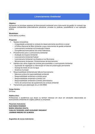 71
Licenciamento Ambiental
Objetivo:
Apresentar os principais aspectos de licenciamento ambiental como instrumento de gestão no contexto das
atividades consideradas potencialmente poluidoras, privadas ou públicas, possibilitando a sua aplicação
prática.
Modalidade:
Curso teórico e prático
Programa:
 Noções introdutórias
- A degradação ambiental no contexto do desenvolvimento econômico e social
- A Política Nacional de Meio Ambiente e seus instrumentos de gestão ambiental
- Licenciamento Ambiental na Constituição Federal
- Competências licenciatórias dos entes federativos
 Procedimentos para o Licenciamento Ambiental
- Avaliação de Impacto Ambiental
- Licenciamento Ambiental Federal
- Licenciamento Ambiental nos Estados e nos Municípios
- Monitoramento Ambiental / Condicionantes de licenciamento
 Interface dos vários órgãos de controle para possibilitar o Licenciamento Ambiental
- Supressão de vegetação ou intervenção em área de preservação permanente
- Outorga de direito do uso da água
- Anuência municipal
 Responsabilidade Ambiental pela falta de licenciamento
- Natureza jurídica da responsabilidade ambiental
- Responsabilidade ambiental no âmbito penal
- Responsabilidade ambiental no âmbito civil
- Responsabilidade ambiental no âmbito administrativo
- Termo de compromisso de ajustamento de conduta ambiental
 Treinamento para elaboração de um EIA-RIMA
Carga Horária:
24 horas
Público Alvo:
Profissionais e acadêmicos que atuem ou tenham interesse em atuar em atividades relacionadas ao
licenciamento ambiental em órgãos públicos ou empresas.
Possíveis Instrutores:
SUSI MARA ROSINDO
MARIA GRAVINA OGATA
CARLOS TEODORO JOSÉ HUGUENEY IRIGARAY
JOSIMAR RIBEIRO DE ALMEIDA
Sugestões de novos instrutores:
 