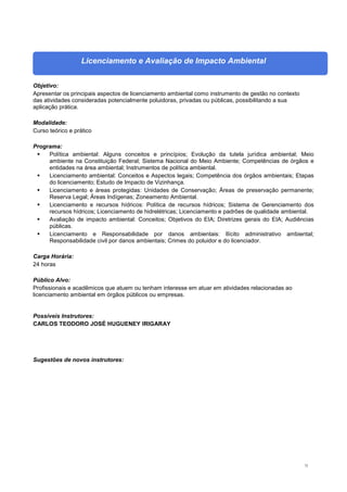 72
Licenciamento e Avaliação de Impacto Ambiental
Objetivo:
Apresentar os principais aspectos de licenciamento ambiental como instrumento de gestão no contexto
das atividades consideradas potencialmente poluidoras, privadas ou públicas, possibilitando a sua
aplicação prática.
Modalidade:
Curso teórico e prático
Programa:
 Política ambiental: Alguns conceitos e princípios; Evolução da tutela jurídica ambiental; Meio
ambiente na Constituição Federal; Sistema Nacional do Meio Ambiente; Competências de órgãos e
entidades na área ambiental; Instrumentos de política ambiental.
 Licenciamento ambiental: Conceitos e Aspectos legais; Competência dos órgãos ambientais; Etapas
do licenciamento; Estudo de Impacto de Vizinhança.
 Licenciamento e áreas protegidas: Unidades de Conservação; Áreas de preservação permanente;
Reserva Legal; Áreas Indígenas; Zoneamento Ambiental.
 Licenciamento e recursos hídricos: Política de recursos hídricos; Sistema de Gerenciamento dos
recursos hídricos; Licenciamento de hidrelétricas; Licenciamento e padrões de qualidade ambiental.
 Avaliação de impacto ambiental: Conceitos; Objetivos do EIA; Diretrizes gerais do EIA; Audiências
públicas.
 Licenciamento e Responsabilidade por danos ambientais: Ilícito administrativo ambiental;
Responsabilidade civil por danos ambientais; Crimes do poluidor e do licenciador.
Carga Horária:
24 horas
Público Alvo:
Profissionais e acadêmicos que atuem ou tenham interesse em atuar em atividades relacionadas ao
licenciamento ambiental em órgãos públicos ou empresas.
Possíveis Instrutores:
CARLOS TEODORO JOSÉ HUGUENEY IRIGARAY
Sugestões de novos instrutores:
 