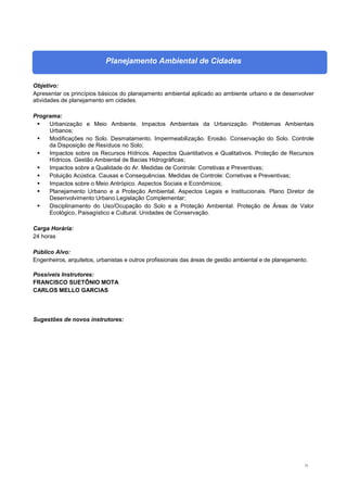 73
Planejamento Ambiental de Cidades
Objetivo:
Apresentar os princípios básicos do planejamento ambiental aplicado ao ambiente urbano e de desenvolver
atividades de planejamento em cidades.
Programa:
 Urbanização e Meio Ambiente. Impactos Ambientais da Urbanização. Problemas Ambientais
Urbanos;
 Modificações no Solo. Desmatamento. Impermeabilização. Erosão. Conservação do Solo. Controle
da Disposição de Resíduos no Solo;
 Impactos sobre os Recursos Hídricos. Aspectos Quantitativos e Qualitativos. Proteção de Recursos
Hídricos. Gestão Ambiental de Bacias Hidrográficas;
 Impactos sobre a Qualidade do Ar. Medidas de Controle: Corretivas e Preventivas;
 Poluição Acústica. Causas e Consequências. Medidas de Controle: Corretivas e Preventivas;
 Impactos sobre o Meio Antrópico. Aspectos Sociais e Econômicos;
 Planejamento Urbano e a Proteção Ambiental. Aspectos Legais e Institucionais. Plano Diretor de
Desenvolvimento Urbano.Legislação Complementar;
 Disciplinamento do Uso/Ocupação do Solo e a Proteção Ambiental. Proteção de Áreas de Valor
Ecológico, Paisagístico e Cultural. Unidades de Conservação.
Carga Horária:
24 horas
Público Alvo:
Engenheiros, arquitetos, urbanistas e outros profissionais das áreas de gestão ambiental e de planejamento.
Possíveis Instrutores:
FRANCISCO SUETÔNIO MOTA
CARLOS MELLO GARCIAS
Sugestões de novos instrutores:
 