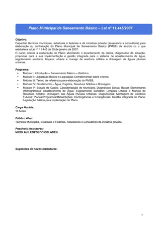 74
Plano Municipal de Saneamento Básico – Lei nº 11.445/2007
Objetivo:
Capacitar técnicos municipais, estaduais e federais e da iniciativa privada (assessoria e consultoria) para
elaboração ou contratação do Plano Municipal de Saneamento Básico (PMSB) de acordo co o que
estabelece a Lei nº 11.445 de 05 de janeiro de 2007.
O curso orienta a elaboração do Plano abordando o levantamento de dados, diagnóstico da situação,
propostas para a sua implementação e gestão integrada para o sistema de abastecimento de água,
esgotamento sanitário, limpeza urbana e manejo de resíduos sólidos e drenagem de águas pluviais
urbanas.
Programa:
 Módulo I: Introdução – Saneamento Básico – Histórico;
 Módulo II: Legislação Básica e Legislação Complementar sobre o tema;
 Módulo III: Termo de referência para elaboração do PMSB;
 Módulo IV: Nivelamento – Água, Esgotos, Resíduos Sólidos e Drenagem;
 Módulo V: Estudo de Casos; Caracterização do Município; Diagnóstico Social; Bacias Elementares
(Hidrográficas); Abastecimento de Água; Esgotamento Sanitário; Limpeza Urbana e Manejo de
Resíduos Sólidos; Drenagem das Águas Pluviais Urbanas; Diagnósticos; Montagem de Cenários
Futuros; Planos/Programas/Metas/Ações; Contingências e Emergências; Gestão Integrada do Plano;
Legislação Básica para implantação do Plano.
Carga Horária:
16 horas
Público Alvo:
Técnicos Municipais, Estaduais e Federais, Assessores e Consultores da iniciativa privada.
Possíveis Instrutores:
NICOLAU LEOPOLDO OBLADEN
Sugestões de novos instrutores:
 