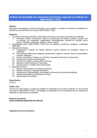 76
Sistema de Qualidade em Laboratório de Ensaios segundo os Critérios da
NBR ISO/IEC 17025
Objetivo:
Apresentar metodologias e técnicas necessárias para implantar um Sistema de Gestão da Qualidade em
laboratórios de ensaio tendo como base a NBR ISO/IEC 17025.
Programa:
1. Conceitos fundamentais aplicados a laboratórios de ensaios com Sistema de Gestão da Qualidade.
1.1 Grandeza, medição, mensurando, método e procedimento de medição, exatidão, precisão, erro
de medição, erro sistemático, repetitividade, reprodutibilidade, incerteza de medição, desvio
padrão, calibração, verificação, validação, ajuste e padrão.
2. Generalidades sobre a NBR ISO/IEC 17025 e seu uso (objetivos, importância, vantagens , acreditação
INMETRO).
3. Requisitos da Direção.
3.1. Organização e Sistema de Gestão (gerencia técnica, gerencia da qualidade, política da
qualidade).
3.2. Documentação (Manual da qualidade, procedimentos, registros, controle, arquivo, disponibilidade,
conteúdo, alteração).
3.3. Pedidos, Propostas e Contratos com Clientes, Aquisições de Serviços e Suprimentos.
3.4. Atendimento a clientes e Reclamações.
3.5. Controle de Trabalho e Ensaios Não Conformes.
3.6. Melhorias, Ações Corretivas e Preventivas.
3.7. Auditoria Interna e Análise Critica pela Direção.
4. Requisitos Técnicos.
4.1. Pessoal, Acomodações e Condições Ambientais.
4.2. Métodos de Ensaio e Validação de Métodos.
4.3. Equipamentos, Rastreabilidade, Amostragem e Estimativa de Incerteza de Medição.
4.4. Garantia da Qualidade de Resultados e Ensaio.
4.5. Apresentação de resultados.
Carga Horária:
16 horas.
Público Alvo:
Técnicos de nível superior ou médio que trabalha em laboratórios que buscam implantar um S.G.Q tendo
como base a NBR ISO/IEC 17025 e a acreditação ou certificação de sua competência técnica. Gerentes da
qualidade ou supervisores da qualidade.
Possíveis Instrutores:
TÂNIA CHRISTINA MARCHESI DE FREITAS
Sugestões de novos instrutores:
 