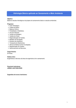 78
Hidrologia Básica aplicada ao Saneamento e Meio Ambiente
Objetivo:
Elaborar estudos hidrológicos de projetos de saneamento básico e estudos ambientais.
Programa:
 Ciclo Hidrológico;
 Coleta de Dados;
 Balanço Hídrico;
 Probalidade e Estatística;
 Chuvas Intensas;
 Vazões de Estiagem;
 Vazões de Cheia;
 Regionalização de Vazões;
 Modelos de Simulação;
 Estudos dos Aqüíferos;
 Transporte de Sedimentos;
 Obras de Defesa Contra Inundações;
 Regularização de Vazões;
 Gerenciamento de Recursos.
Carga Horária:
24 Horas
Público Alvo:
Engenheiros e técnicos da área de engenharia civil e saneamento
Possíveis Instrutores:
JORGE LUIZ PAES RIOS
Sugestões de novos instrutores:
 